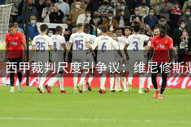 西甲裁判尺度引争议：维尼修斯遭16次犯规才得黄牌
